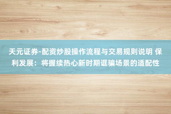 天元证券-配资炒股操作流程与交易规则说明 保利发展：将握续热心新时期诓骗场景的适配性